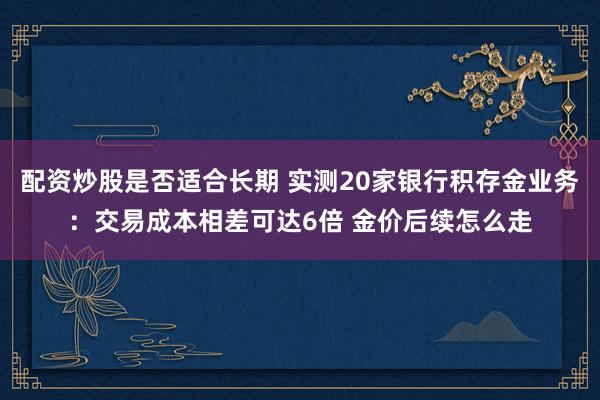 配资炒股是否适合长期 实测20家银行积存金业务：交易成本相差可达6倍 金价后续怎么走