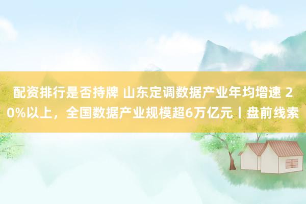 配资排行是否持牌 山东定调数据产业年均增速 20%以上，全国数据产业规模超6万亿元丨盘前线索