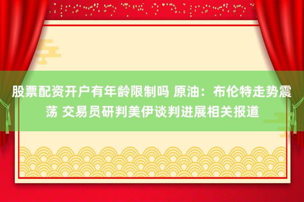 股票配资开户有年龄限制吗 原油：布伦特走势震荡 交易员研判美伊谈判进展相关报道