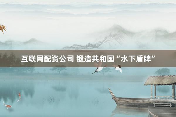 互联网配资公司 锻造共和国“水下盾牌”