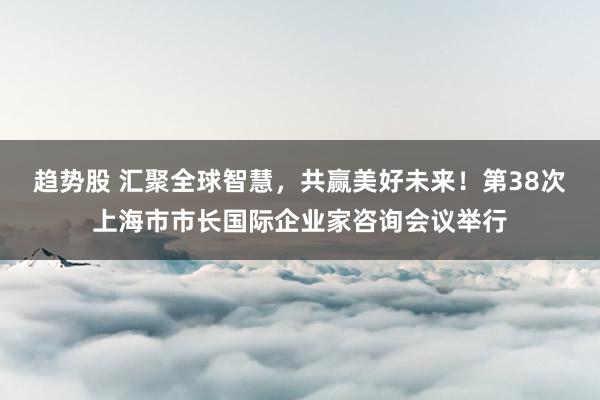 趋势股 汇聚全球智慧，共赢美好未来！第38次上海市市长国际企业家咨询会议举行