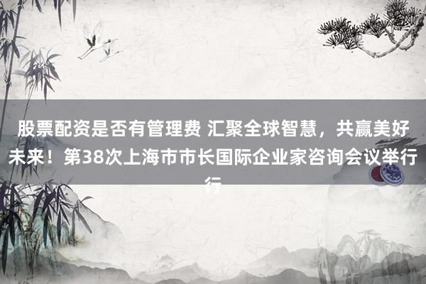 股票配资是否有管理费 汇聚全球智慧，共赢美好未来！第38次上海市市长国际企业家咨询会议举行