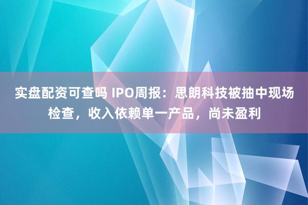 实盘配资可查吗 IPO周报：思朗科技被抽中现场检查，收入依赖单一产品，尚未盈利