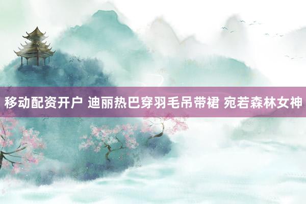 移动配资开户 迪丽热巴穿羽毛吊带裙 宛若森林女神