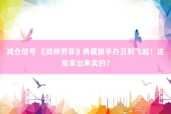 减仓信号 《战神劳菲》典藏版手办丑到飞起!这能拿出来卖的?