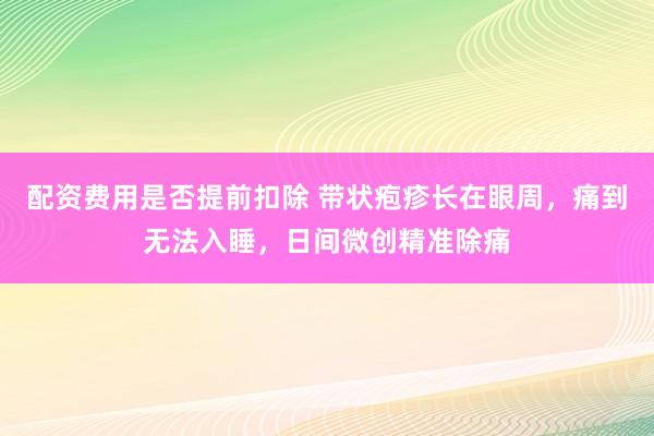 配资费用是否提前扣除 带状疱疹长在眼周，痛到无法入睡，日间微创精准除痛