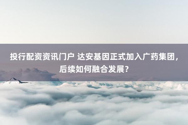 投行配资资讯门户 达安基因正式加入广药集团,后续如何融合发展?